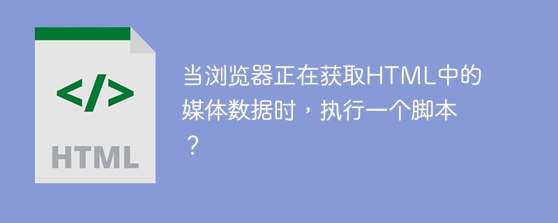 当浏览器正在获取html中的媒体数据时，执行一个脚本？