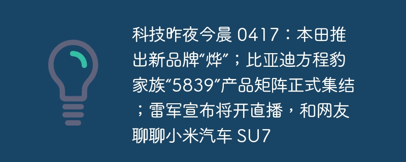 科技昨夜今晨 0417：本田推出新品牌“烨”；比亚迪方程豹家族“5839”产品矩阵正式集结；雷军宣布将开直播，和网友聊聊小米汽车 su7