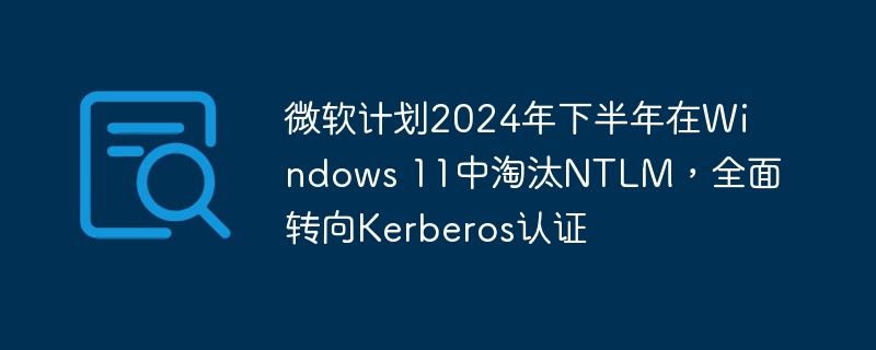 微软计划2024年下半年在Windows 11中淘汰NTLM，全面转向Kerberos认证