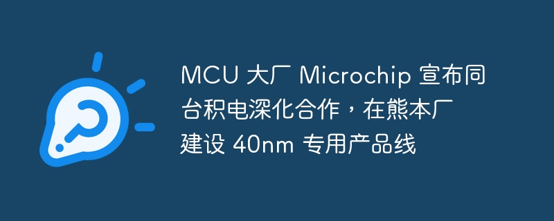 MCU 大厂 Microchip 宣布同台积电深化合作，在熊本厂建设 40nm 专用产品线