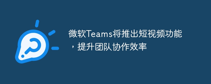 微软teams将推出短视频功能，提升团队协作效率