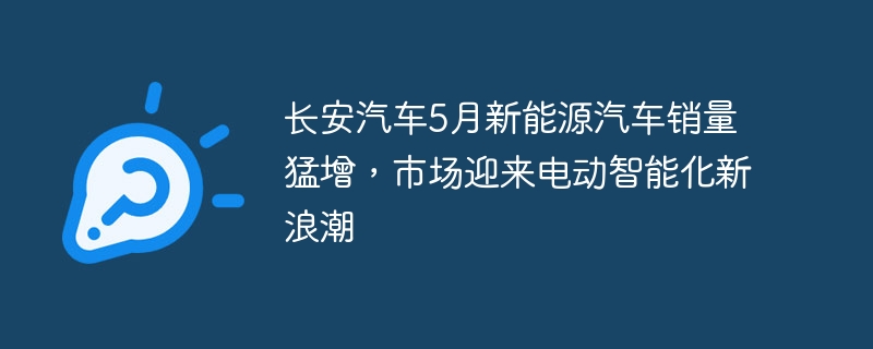 长安汽车5月新能源汽车销量猛增，市场迎来电动智能化新浪潮