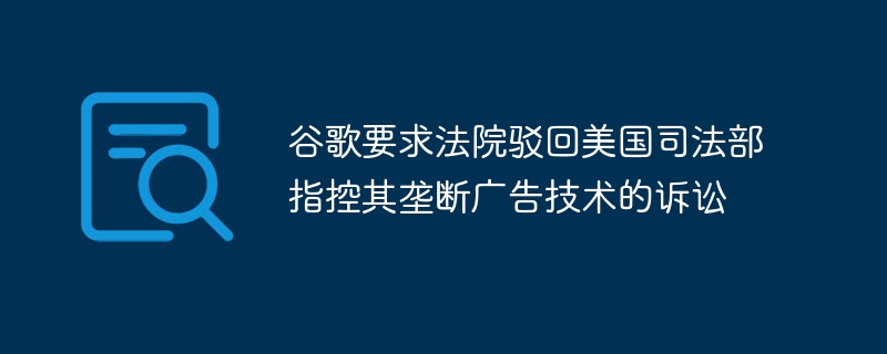 谷歌要求法院驳回美国司法部指控其垄断广告技术的诉讼