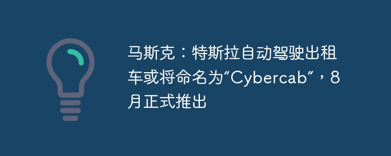 马斯克：特斯拉自动驾驶出租车或将命名为“Cybercab”，8月正式推出