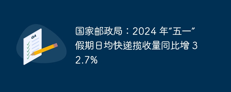 国家邮政局：2024 年“五一”假期日均快递揽收量同比增 32.7%