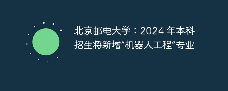 北京邮电大学：2024 年本科招生将新增“机器人工程”专业