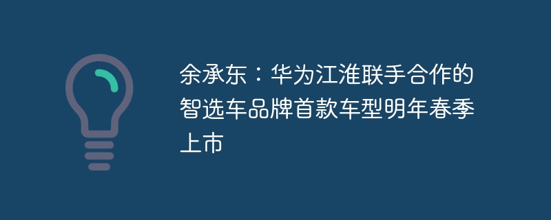 余承东：华为江淮联手合作的智选车品牌首款车型明年春季上市