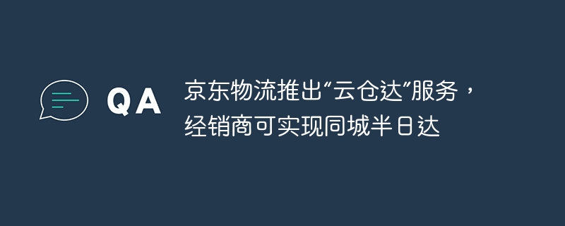 京东物流推出“云仓达”服务，经销商可实现同城半日达