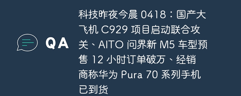 科技昨夜今晨 0418：国产大飞机 C929 项目启动联合攻关、AITO 问界新 M5 车型预售 12 小时订单破万、经销商称华为 Pura 70 系列手机已到货