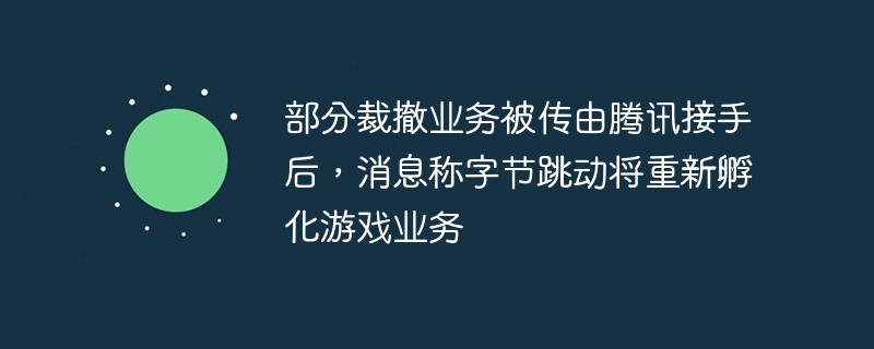 部分裁撤业务被传由腾讯接手后，消息称字节跳动将重新孵化游戏业务