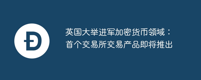 英国大举进军加密货币领域：首个交易所交易产品即将推出