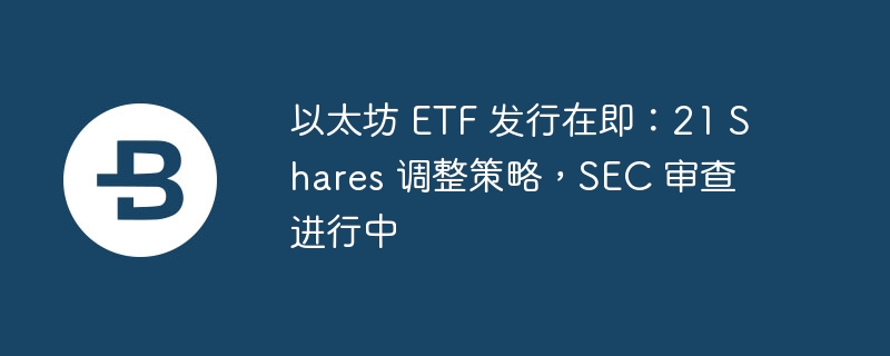 以太坊 etf 发行在即：21 shares 调整策略，sec 审查进行中