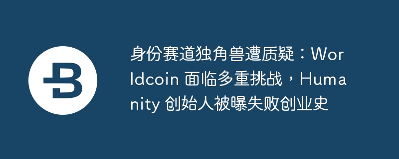 身份赛道独角兽遭质疑：Worldcoin 面临多重挑战，Humanity 创始人被曝失败创业史