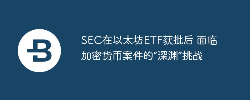 SEC在以太坊ETF获批后 面临加密货币案件的“深渊”挑战