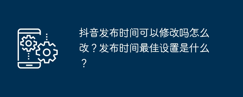抖音发布时间可以修改吗怎么改?发布时间最佳设置是什么?