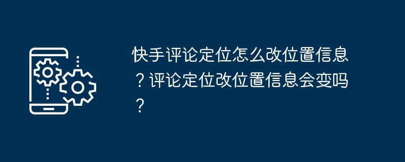 快手评论定位怎么改位置信息?评论定位改位置信息会变吗?