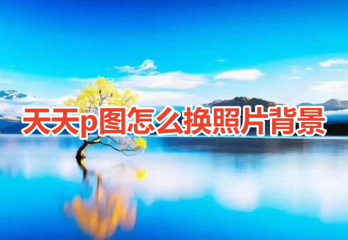 天天p图怎么换照片背景呢？天天p图更换图片背景操作教程！