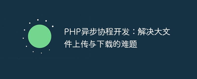 PHP异步协程开发：解决大文件上传与下载的难题