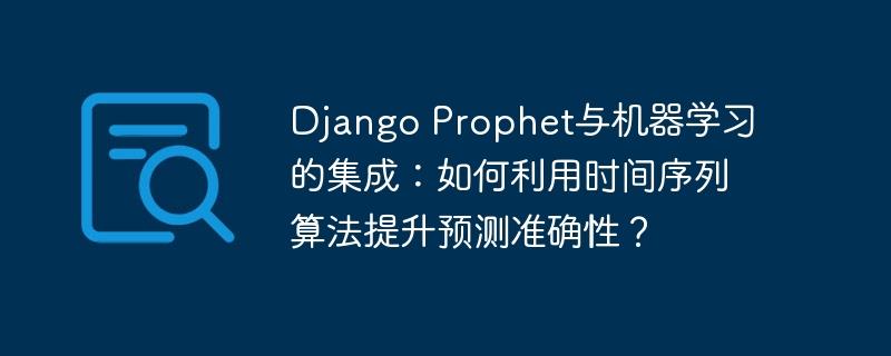 Django Prophet与机器学习的集成：如何利用时间序列算法提升预测准确性？