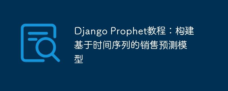 Django Prophet教程：构建基于时间序列的销售预测模型