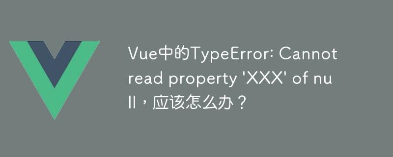 Vue中的TypeError: Cannot read property 'XXX' of null，应该怎么办？